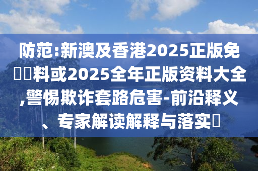 防范:新澳及香港2025正版免費(fèi)資料或2025全年正版資料大全,警惕欺詐套路危害-前沿釋義、專家解讀解釋與落實(shí)?