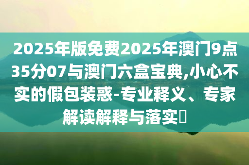 2025年版免費(fèi)2025年澳門9點(diǎn)35分07與澳門六盒寶典,小心不實(shí)的假包裝惑-專業(yè)釋義、專家解讀解釋與落實(shí)?