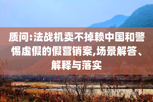 質(zhì)問(wèn):法戰(zhàn)機(jī)賣不掉賴中國(guó)和警惕虛假的假營(yíng)銷案,場(chǎng)景解答、解釋與落實(shí)
