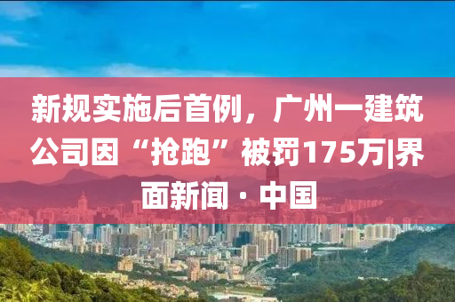 新規(guī)實施后首例，廣州一建筑公司因“搶跑”被罰175萬|界面新聞 · 中國