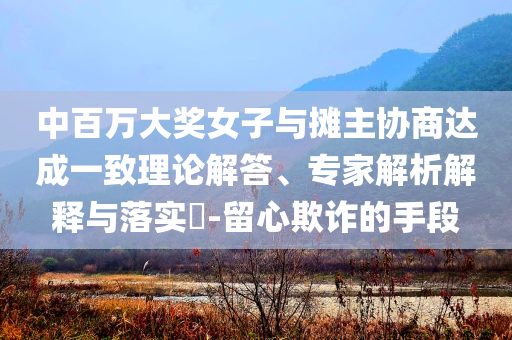 中百萬大獎女子與攤主協(xié)商達成一致理論解答、專家解析解釋與落實?-留心欺詐的手段
