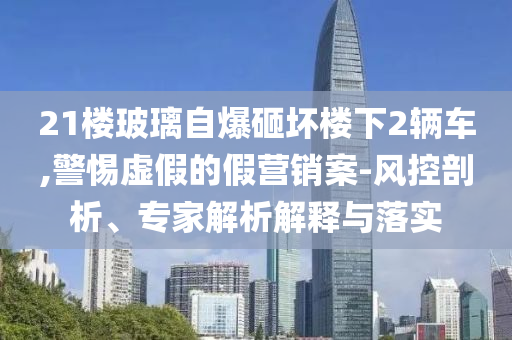 21樓玻璃自爆砸壞樓下2輛車,警惕虛假的假營銷案-風控剖析、專家解析解釋與落實