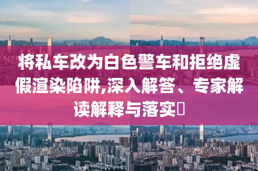 將私車改為白色警車和拒絕虛假渲染陷阱,深入解答、專家解讀解釋與落實?