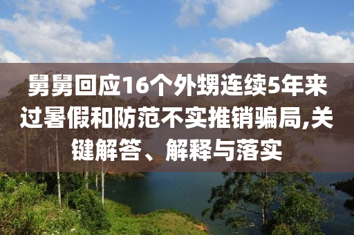 舅舅回應16個外甥連續(xù)5年來過暑假和防范不實推銷騙局,關(guān)鍵解答、解釋與落實
