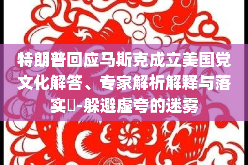 特朗普回應(yīng)馬斯克成立美國黨文化解答、專家解析解釋與落實?-躲避虛夸的迷霧