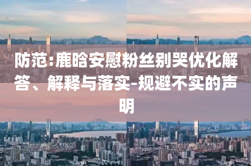 防范:鹿晗安慰粉絲別哭優(yōu)化解答、解釋與落實-規(guī)避不實的聲明