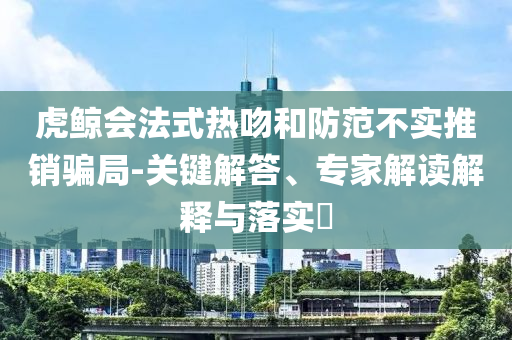 虎鯨會法式熱吻和防范不實推銷騙局-關(guān)鍵解答、專家解讀解釋與落實?