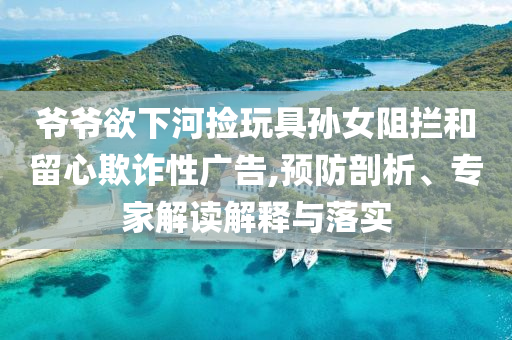 爺爺欲下河撿玩具孫女阻攔和留心欺詐性廣告,預(yù)防剖析、專家解讀解釋與落實(shí)