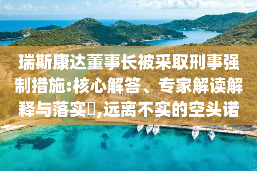 瑞斯康達(dá)董事長被采取刑事強(qiáng)制措施:核心解答、專家解讀解釋與落實?,遠(yuǎn)離不實的空頭諾