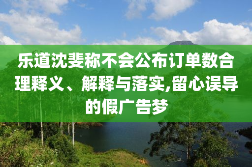 樂道沈斐稱不會公布訂單數(shù)合理釋義、解釋與落實,留心誤導的假廣告夢