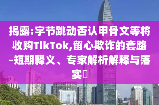 揭露:字節(jié)跳動(dòng)否認(rèn)甲骨文等將收購(gòu)TikTok,留心欺詐的套路-短期釋義、專家解析解釋與落實(shí)?