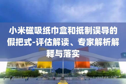 小米磁吸紙巾盒和抵制誤導(dǎo)的假把式-評(píng)估解讀、專家解析解釋與落實(shí)