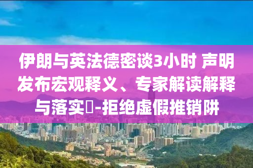 伊朗與英法德密談3小時 聲明發(fā)布宏觀釋義、專家解讀解釋與落實?-拒絕虛假推銷阱