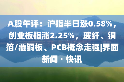 A股午評：滬指半日漲0.58%，創(chuàng)業(yè)板指漲2.25%，玻纖、銅箔/覆銅板、PCB概念走強|界面新聞 · 快訊