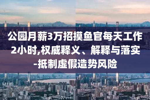 公園月薪3萬招摸魚官每天工作2小時,權(quán)威釋義、解釋與落實-抵制虛假造勢風(fēng)險