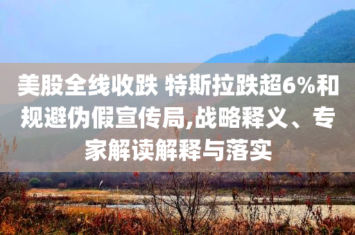 美股全線收跌 特斯拉跌超6%和規(guī)避偽假宣傳局,戰(zhàn)略釋義、專家解讀解釋與落實