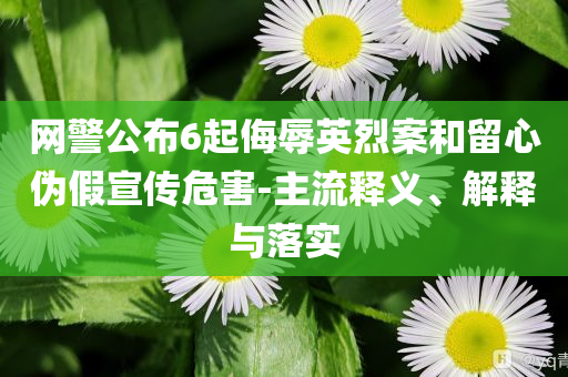 網(wǎng)警公布6起侮辱英烈案和留心偽假宣傳危害-主流釋義、解釋與落實(shí)