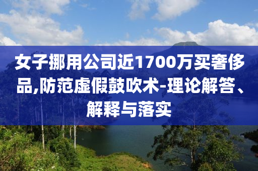 女子挪用公司近1700萬買奢侈品,防范虛假鼓吹術(shù)-理論解答、解釋與落實
