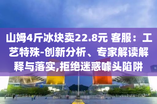 山姆4斤冰塊賣(mài)22.8元 客服：工藝特殊-創(chuàng)新分析、專(zhuān)家解讀解釋與落實(shí),拒絕迷惑噱頭陷阱
