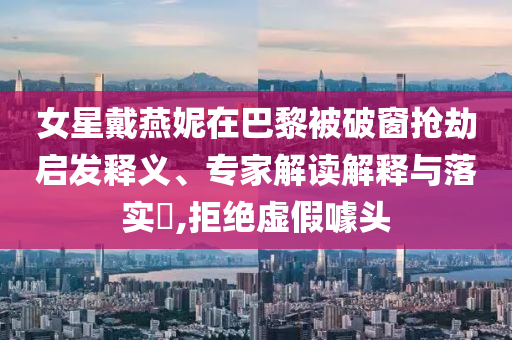 女星戴燕妮在巴黎被破窗搶劫啟發(fā)釋義、專家解讀解釋與落實?,拒絕虛假噱頭