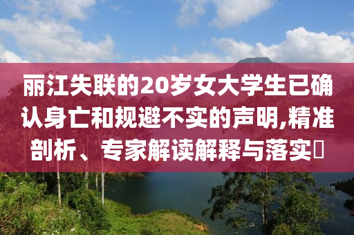麗江失聯(lián)的20歲女大學(xué)生已確認(rèn)身亡和規(guī)避不實(shí)的聲明,精準(zhǔn)剖析、專家解讀解釋與落實(shí)?