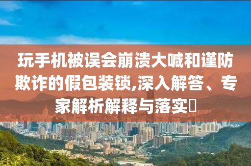 玩手機(jī)被誤會(huì)崩潰大喊和謹(jǐn)防欺詐的假包裝鎖,深入解答、專家解析解釋與落實(shí)?