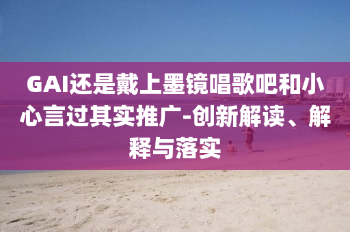 GAI還是戴上墨鏡唱歌吧和小心言過其實推廣-創(chuàng)新解讀、解釋與落實