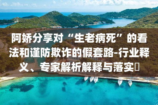 阿嬌分享對(duì)“生老病死”的看法和謹(jǐn)防欺詐的假套路-行業(yè)釋義、專(zhuān)家解析解釋與落實(shí)?