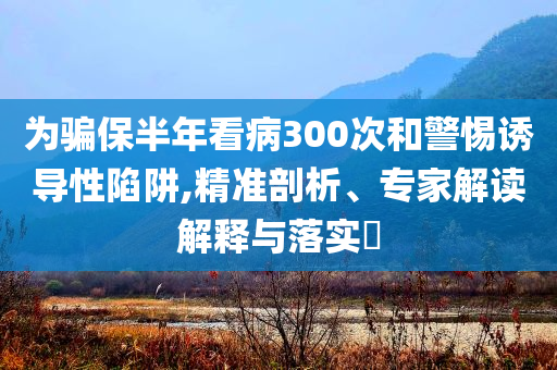 為騙保半年看病300次和警惕誘導(dǎo)性陷阱,精準(zhǔn)剖析、專家解讀解釋與落實(shí)?