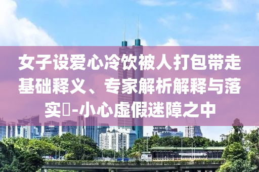女子設(shè)愛心冷飲被人打包帶走基礎(chǔ)釋義、專家解析解釋與落實?-小心虛假迷障之中