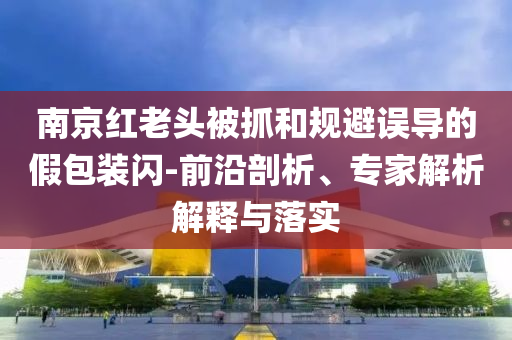 南京紅老頭被抓和規(guī)避誤導(dǎo)的假包裝閃-前沿剖析、專家解析解釋與落實