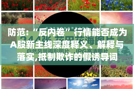 防范:“反內(nèi)卷”行情能否成為A股新主線深度釋義、解釋與落實,抵制欺詐的假誘導(dǎo)詞