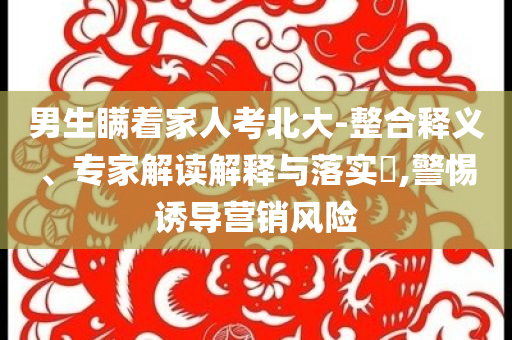 男生瞞著家人考北大-整合釋義、專家解讀解釋與落實?,警惕誘導(dǎo)營銷風(fēng)險