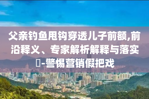 父親釣魚甩鉤穿透兒子前額,前沿釋義、專家解析解釋與落實(shí)?-警惕營(yíng)銷假把戲