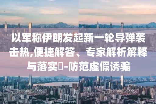 以軍稱伊朗發(fā)起新一輪導彈襲擊熱,便捷解答、專家解析解釋與落實?-防范虛假誘騙