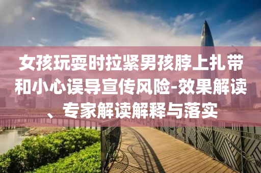 女孩玩耍時(shí)拉緊男孩脖上扎帶和小心誤導(dǎo)宣傳風(fēng)險(xiǎn)-效果解讀、專家解讀解釋與落實(shí)
