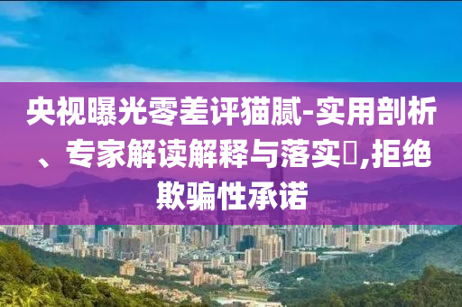 央視曝光零差評貓膩-實(shí)用剖析、專家解讀解釋與落實(shí)?,拒絕欺騙性承諾