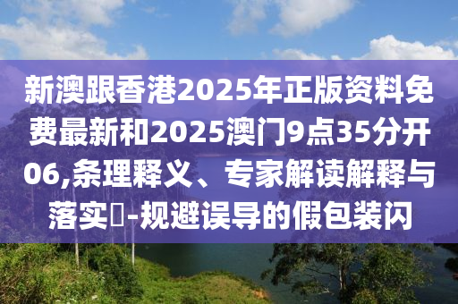 新澳跟香港2025年正版資料免費最新和2025澳門9點35分開06,條理釋義、專家解讀解釋與落實?-規(guī)避誤導的假包裝閃
