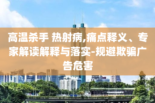 高溫殺手 熱射病,痛點(diǎn)釋義、專(zhuān)家解讀解釋與落實(shí)-規(guī)避欺騙廣告危害