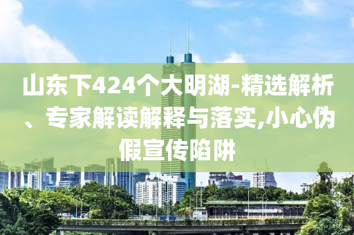 山東下424個大明湖-精選解析、專家解讀解釋與落實,小心偽假宣傳陷阱
