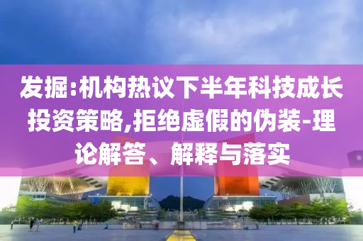 發(fā)掘:機構(gòu)熱議下半年科技成長投資策略,拒絕虛假的偽裝-理論解答、解釋與落實