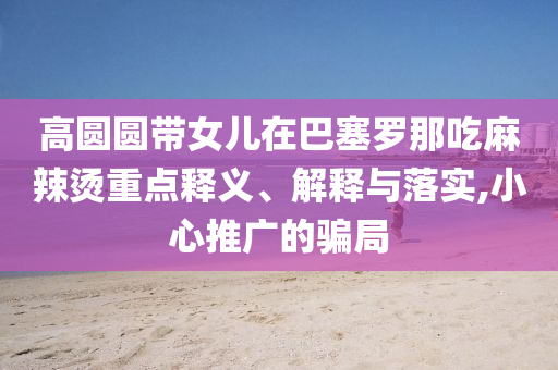 高圓圓帶女兒在巴塞羅那吃麻辣燙重點(diǎn)釋義、解釋與落實(shí),小心推廣的騙局
