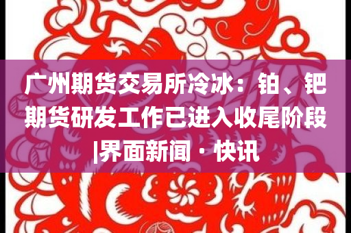 廣州期貨交易所冷冰：鉑、鈀期貨研發(fā)工作已進(jìn)入收尾階段|界面新聞 · 快訊