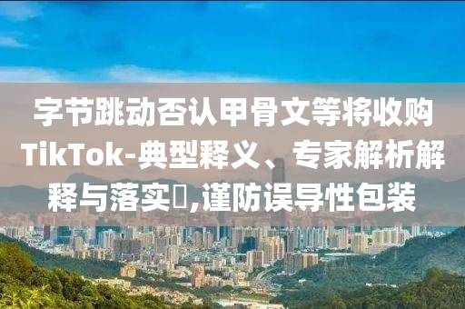 字節(jié)跳動(dòng)否認(rèn)甲骨文等將收購TikTok-典型釋義、專家解析解釋與落實(shí)?,謹(jǐn)防誤導(dǎo)性包裝