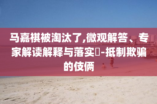 馬嘉祺被淘汰了,微觀解答、專家解讀解釋與落實(shí)?-抵制欺騙的伎倆