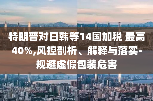 特朗普對日韓等14國加稅 最高40%,風(fēng)控剖析、解釋與落實(shí)-規(guī)避虛假包裝危害