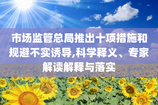 市場監(jiān)管總局推出十項(xiàng)措施和規(guī)避不實(shí)誘導(dǎo),科學(xué)釋義、專家解讀解釋與落實(shí)