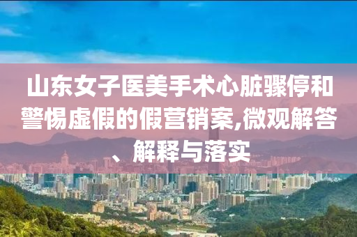 山東女子醫(yī)美手術(shù)心臟驟停和警惕虛假的假營銷案,微觀解答、解釋與落實