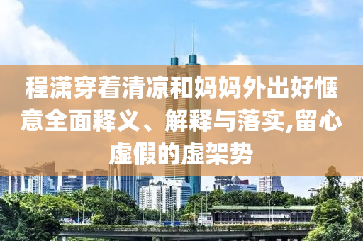 程瀟穿著清涼和媽媽外出好愜意全面釋義、解釋與落實,留心虛假的虛架勢