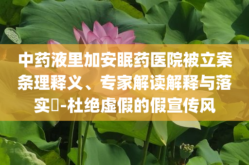 中藥液里加安眠藥醫(yī)院被立案條理釋義、專家解讀解釋與落實(shí)?-杜絕虛假的假宣傳風(fēng)